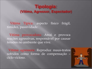 Vítima Típica:  aspecto físico frágil, timidez, passividade. Vítima provocadora:  Atrai e provoca reações agressivas, responsável por causar tensões no ambiente que vive. Vítima agressora:  Reproduz maus-tratos sofridos como forma de compensação – ciclo vicioso. 