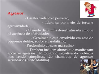 Agressor:  -  Caráter violento e perverso; - liderança por meio de força e agressividade; - Oriundo de família desestruturada em que há ausência de afetividade; - Geralmente está envolvido em atos de pequenos delitos, roubo e vandalismo; - Predomínio do sexo masculino; -  Também incluem alunos que manifestam apoio ao agressor não tomando iniciativa da violência mas sendo cúmplices, são chamados de agressor secundário (Efeito Matilha). 