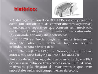 - A definição universal de BULLYING é compreendida como um subconjunto de comportamentos agressivos, intencionais e repetitivos que ocorrem sem motivação evidente, adotado por um ou mais alunos contra outro (a), causando dor, angústia e sofrimento. - Em 1970, na Suécia surgiu um maior interesse da sociedade sobre este problema, logo em seguida estendeu-se para vários países; - Dan Olweus (1978- 1993) , na Noruega, foi o primeiro autor a estudar o Bullying no inicio dos anos 70; - Foi quando na Noruega, doze anos mais tarde, em 1982 ocorreu o suicídio de três crianças entre 10 e 14 anos, motivadas pela situação de maus-tratos a que eram submetidos pelos seus companheiros da escola. 