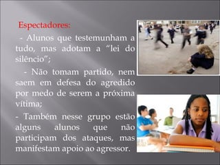 Espectadores: - Alunos que testemunham a tudo, mas adotam a “lei do silêncio”; - Não tomam partido, nem saem em defesa do agredido por medo de serem a próxima vítima; - Também nesse grupo estão alguns alunos que não participam dos ataques, mas manifestam apoio ao agressor. 
