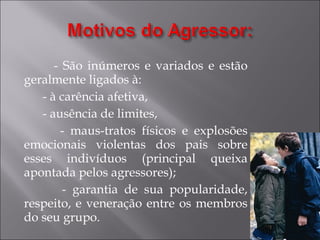 - São inúmeros e variados e estão geralmente ligados à: - à carência afetiva, - ausência de limites, - maus-tratos físicos e explosões emocionais violentas dos pais sobre esses indivíduos (principal queixa apontada pelos agressores); - garantia de sua popularidade, respeito, e veneração entre os membros do seu grupo. 