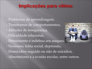 - Problemas de aprendizagem, - Transtornos de comportamentos, - Atitudes de insegurança, - Dificuldade relacional, - Retraimento e indefesa aos ataques, - Neuroses, fobia social, depressão, - Homicídios seguido ou não de suicídios, - Absenteísmo e a evasão escolar, entre outros. 
