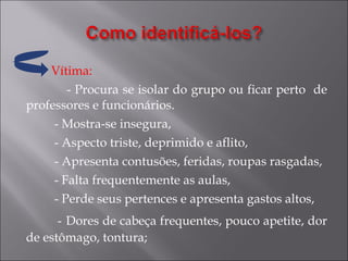 Vítima:  - Procura se isolar do grupo ou ficar perto  de professores e funcionários. - Mostra-se insegura, - Aspecto triste, deprimido e aflito, - Apresenta contusões, feridas, roupas rasgadas, - Falta frequentemente as aulas, - Perde seus pertences e apresenta gastos altos, -   Dores de cabeça frequentes, pouco apetite, dor de estômago, tontura; 