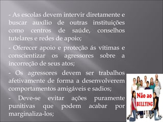 - As escolas devem intervir diretamente e buscar auxílio de outras instituições como centros de saúde, conselhos tutelares e redes de apoio; - Oferecer apoio e proteção ás vítimas e conscientizar os agressores sobre a incorreção de seus atos; - Os agressores devem ser trabalhos afetivamente de forma a desenvolverem comportamentos amigáveis e sadios; - Deve-se evitar ações puramente punitivas que podem acabar por marginaliza-los; 