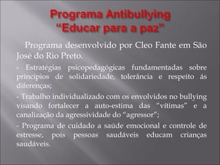 Programa desenvolvido por Cleo Fante em São José do Rio Preto. - Estratégias psicopedagógicas fundamentadas sobre princípios de solidariedade, tolerância e respeito ás diferenças; - Trabalho individualizado com os envolvidos no bullying visando fortalecer a auto-estima das “vítimas” e a canalização da agressividade do “agressor”; - Programa de cuidado a saúde emocional e controle de estresse, pois pessoas saudáveis educam crianças saudáveis.  