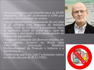 - Olweus pesquisou inicialmente cerca de 84.000 estudantes, 300 a 400 professores e 1.000 pais entre os vários períodos de ensino; - Adotou questionários, consistindo de um total de 25 questões com respostas de múltipla escolha, onde se verificava a freqüência, tipos de agressões, locais de maior risco, tipos de agressores e percepções individuais quanto ao número de agressores; - Adaptado e utilizado em diversos estudos, em vários países, inclusive no Brasil, pela ABRAPIA- Associação Brasileira Multiprofissional de Proteção a Infância e a Adolescência; - Verificou-se que 1 em cada 7 estudantes estava envolvido em caso de BULLYING; 