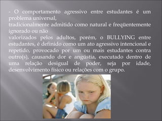 - O comportamento agressivo entre estudantes é um problema universal, tradicionalmente admitido como natural e freqüentemente ignorado ou não valorizados pelos adultos, porém, o BULLYING entre estudantes, é definido como um ato agressivo intencional e repetido, provocado por um ou mais estudantes contra outro(s), causando dor e angústia, executado dentro de uma relação desigual de poder, seja por idade, desenvolvimento físico ou relações com o grupo. 