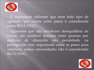 - É importante salientar que nem todo tipo de agressão que ocorre entre pares é considerada como BULLYING; - Agressões que não envolvem desequilíbrio de forças, são conflitos normais entre pessoas por motivos de discórdia não persistindo na perseguição mas negociando entre os pares para satisfazer ambas necessidades não é considerado BULLYING. 