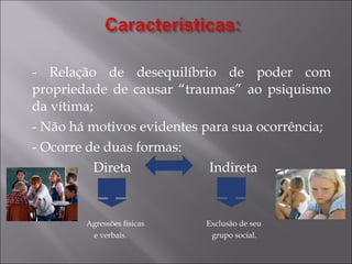 - Relação de desequilíbrio de poder com propriedade de causar “traumas” ao psiquismo da vítima; - Não há motivos evidentes para sua ocorrência; - Ocorre de duas formas: Direta  Indireta Agressões físicas  Exclusão de seu  e verbais.  grupo social.  