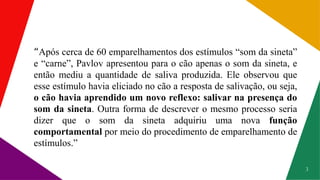 3
“Após cerca de 60 emparelhamentos dos estímulos “som da sineta”
e “carne”, Pavlov apresentou para o cão apenas o som da sineta, e
então mediu a quantidade de saliva produzida. Ele observou que
esse estímulo havia eliciado no cão a resposta de salivação, ou seja,
o cão havia aprendido um novo reflexo: salivar na presença do
som da sineta. Outra forma de descrever o mesmo processo seria
dizer que o som da sineta adquiriu uma nova função
comportamental por meio do procedimento de emparelhamento de
estímulos.”
 