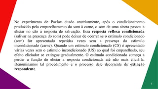 8
No experimento de Pavlov citado anteriormente, após o condicionamento
produzido pelo emparelhamento do som à carne, o som de uma sineta passou a
eliciar no cão a resposta de salivação. Essa resposta reflexa condicionada
(salivar na presença do som) pode deixar de ocorrer se o estímulo condicionado
(som) for apresentado repetidas vezes sem a presença do estímulo
incondicionado (carne). Quando um estímulo condicionado (CS) é apresentado
várias vezes sem o estímulo incondicionado (US) ao qual foi emparelhado, seu
efeito eliciador se extingue gradualmente. O estímulo condicionado começa a
perder a função de eliciar a resposta condicionada até não mais eliciá-la.
Denominamos tal procedimento e o processo dele decorrente de extinção
respondente.
 