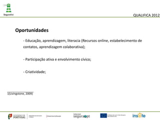 QUALIFICA 2012


      Oportunidades
            - Educação, aprendizagem, literacia (Recursos online, estabelecimento de
            contatos, aprendizagem colaborativa);


            - Participação ativa e envolvimento cívico;


            - Criatividade;



_________________
1(Livingstone, 2009)
 