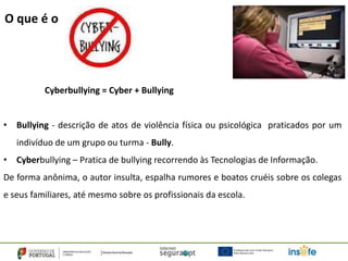 O que é o




          Cyberbullying = Cyber + Bullying


• Bullying - descrição de atos de violência física ou psicológica praticados por um
   indivíduo de um grupo ou turma - Bully.
• Cyberbullying – Pratica de bullying recorrendo às Tecnologias de Informação.
De forma anônima, o autor insulta, espalha rumores e boatos cruéis sobre os colegas
e seus familiares, até mesmo sobre os profissionais da escola.
 