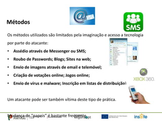 Métodos
Os métodos utilizados são limitados pela imaginação e acesso a tecnologia
por parte do atacante:
• Assédio através de Messenger ou SMS;
• Roubo de Passwords; Blogs; Sites na web;
• Envio de imagens através de email e telemóvel;
• Criação de votações online; Jogos online;
• Envio de vírus e malware; Inscrição em listas de distribuição)


Um atacante pode ser também vítima deste tipo de prática.


Mudança de “papeis” é bastante frequente.
 