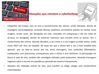 Situações que retratam o cyberbullyng


•   Fotografias são tiradas, com ou sem o consentimento das vítimas, sendo alteradas, através de
    montagens constrangedoras, incluindo ofensas, piadinhas, comentários sexistas ou racistas. Essas
    imagens, muitas vezes, são divulgadas em sites, colocadas em newsgroups e até nas redes de
    serviços, ou divulgadas através de materiais impressos que circulam entre os alunos, sem o
    conhecimento das vítimas. Quando descobre, o seu nome e a sua imagem já estão online, sendo
    muito difícil sair ileso da situação. Há casos em que a vítima tem o seu E-mail invadido pelo
    agressor, que ao fazer-se passar por ela, envia mensagens, com conteúdos difamatórios,
    inadequados, com gravíssimas consequências para a vítima e seus familiares. A participação em
    fóruns e salas de chat, também são estratégias utilizadas pelos praticantes, deixando mensagens
    negativas sobre o assunto em questão ou opinando de maneira inconveniente.

•   Votações são realizadas através de sites, para escolher ou eleger colegas com características
    estereotipadas.
 