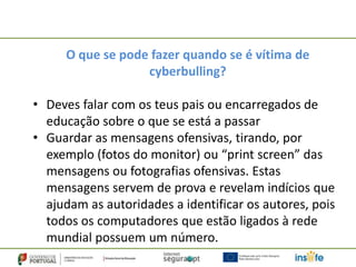 O que se pode fazer quando se é vítima de
                  cyberbulling?

• Deves falar com os teus pais ou encarregados de
  educação sobre o que se está a passar
• Guardar as mensagens ofensivas, tirando, por
  exemplo (fotos do monitor) ou “print screen” das
  mensagens ou fotografias ofensivas. Estas
  mensagens servem de prova e revelam indícios que
  ajudam as autoridades a identificar os autores, pois
  todos os computadores que estão ligados à rede
  mundial possuem um número.
 