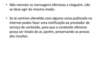 • Não reenviar as mensagens ofensivas a ninguém, não
  se deve agir do mesmo modo.

• Se te sentires ofendido com alguma coisa publicada na
  Internet podes fazer uma notificação ao prestador de
  serviço de conteúdo, para que o conteúdo ofensivo
  possa ser tirado do ar, porém, preservando as provas
  dos insultos.
 