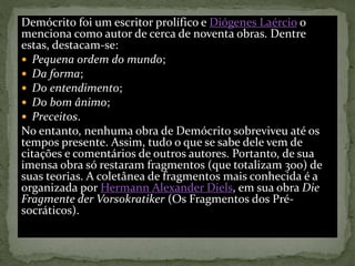 Demócrito foi um escritor prolífico e Diógenes Laércio o
menciona como autor de cerca de noventa obras. Dentre
estas, destacam-se:
 Pequena ordem do mundo;
 Da forma;
 Do entendimento;
 Do bom ânimo;
 Preceitos.
No entanto, nenhuma obra de Demócrito sobreviveu até os
tempos presente. Assim, tudo o que se sabe dele vem de
citações e comentários de outros autores. Portanto, de sua
imensa obra só restaram fragmentos (que totalizam 300) de
suas teorias. A coletânea de fragmentos mais conhecida é a
organizada por Hermann Alexander Diels, em sua obra Die
Fragmente der Vorsokratiker (Os Fragmentos dos Pré-
socráticos).
 