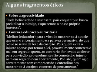  Sobre a agressividade
"Toda belicosidade é insensata; pois enquanto se busca
prejudicar o inimigo, esquecemos o nosso próprio
interesse”.
 Contra a educação autoritária
"Melhor (educador) para a virtude mostrar-se-á aquele
que usar o encorajamento e a palavra persuasiva, do que
o que se servir da lei e da coerção. Pois quem evita o
injusto apenas por temor a lei, provavelmente cometerá o
mal em segredo; quem, ao contrario, for levado ao dever
pela convicção, provavelmente não cometerá o injusto
nem em segredo nem abertamente, Por isto, quem agir
corretamente com compreensão e entendimento,
mostrar-se-á corajoso e correto de pensamento."
 