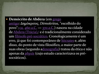  Demócrito de Abdera (em grego
antigo: Δημόκριτος, Dēmokritos, "escolhido do
povo"; ca. 460 a.C. — 370 a.C.) nasceu na cidade
de Abdera (Trácia),1 e é tradicionalmente considerado
um filósofo pré-socrático. Cronologicamente é um
erro, já que foi contemporâneo de Sócrates e, além
disso, do ponto de vista filosófico, a maior parte de
suas obras (segundo adoxografia) tratou da ética e não
apenas da physis (cujo estudo caracterizava os pré-
socráticos).
 