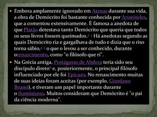  Embora amplamente ignorado em Atenas durante sua vida,
a obra de Demócrito foi bastante conhecida por Aristóteles,
que a comentou extensivamente. É famosa a anedota de
que Platão detestava tanto Demócrito que queria que todos
os seus livros fossem queimados.2 3 Há anedotas segundo as
quais Demócrito ria e gargalhava de tudo e dizia que o riso
torna sábio,4 5 o que o levou a ser conhecido, durante
orenascimento, como "o filósofo que ri".
 Na Grécia antiga, Protágoras de Abdera teria sido seu
discípulo direto6 e, posteriormente, o principal filósofo
influenciado por ele foi Epicuro. No renascimento muitas
de suas ideias foram aceitas (por exemplo, Giordano
Bruno), e tiveram um papel importante durante
o iluminismo. Muitos consideram que Demócrito é "o pai
da ciência moderna".
 