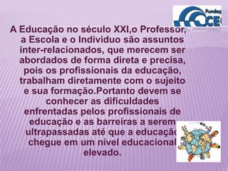 A Educação no século XXI,o Professor,
a Escola e o Individuo são assuntos
inter-relacionados, que merecem ser
abordados de forma direta e precisa,
pois os profissionais da educação,
trabalham diretamente com o sujeito
e sua formação.Portanto devem se
conhecer as dificuldades
enfrentadas pelos profissionais de
educação e as barreiras a serem
ultrapassadas até que a educação
chegue em um nível educacional
elevado.
 