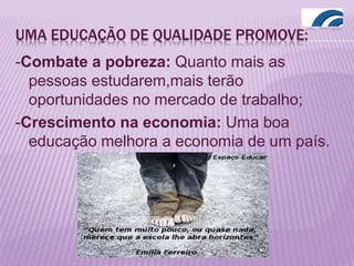 UMA EDUCAÇÃO DE QUALIDADE PROMOVE:
-Combate a pobreza: Quanto mais as
pessoas estudarem,mais terão
oportunidades no mercado de trabalho;
-Crescimento na economia: Uma boa
educação melhora a economia de um país.
 