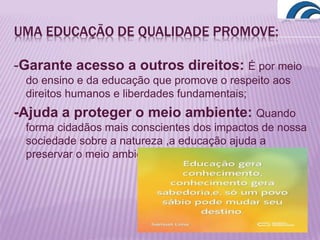 UMA EDUCAÇÃO DE QUALIDADE PROMOVE:
-Garante acesso a outros direitos: É por meio
do ensino e da educação que promove o respeito aos
direitos humanos e liberdades fundamentais;
-Ajuda a proteger o meio ambiente: Quando
forma cidadãos mais conscientes dos impactos de nossa
sociedade sobre a natureza ,a educação ajuda a
preservar o meio ambiente;
 