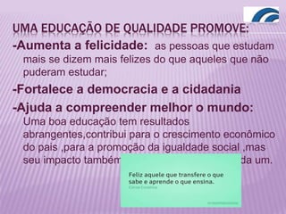UMA EDUCAÇÃO DE QUALIDADE PROMOVE:
-Aumenta a felicidade: as pessoas que estudam
mais se dizem mais felizes do que aqueles que não
puderam estudar;
-Fortalece a democracia e a cidadania
-Ajuda a compreender melhor o mundo:
Uma boa educação tem resultados
abrangentes,contribui para o crescimento econômico
do pais ,para a promoção da igualdade social ,mas
seu impacto também é decisivo na vida de cada um.
 