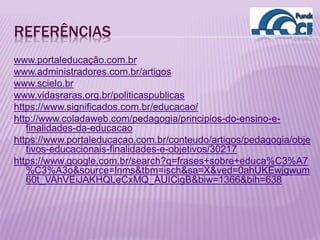 REFERÊNCIAS
www.portaleducação.com.br
www.administradores.com.br/artigos
www.scielo.br
www.vidasraras.org.br/politicaspublicas
https://www.significados.com.br/educacao/
http://www.coladaweb.com/pedagogia/principios-do-ensino-e-
finalidades-da-educacao
https://www.portaleducacao.com.br/conteudo/artigos/pedagogia/obje
tivos-educacionais-finalidades-e-objetivos/30217
https://www.google.com.br/search?q=frases+sobre+educa%C3%A7
%C3%A3o&source=lnms&tbm=isch&sa=X&ved=0ahUKEwjgwum
60t_VAhVEiJAKHQLeCxMQ_AUICigB&biw=1366&bih=638
 