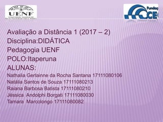 Avaliação a Distância 1 (2017 – 2)
Disciplina:DIDÁTICA
Pedagogia UENF
POLO:Itaperuna
ALUNAS:
Nathalia Gerlainne da Rocha Santana 17111080106
Natália Santos de Souza 17111080213
Raiana Barbosa Batista 17111080210
Jéssica Andolphi Borgati 17111080030
Tamara Marcolongo 17111080082
 