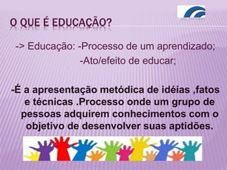 O QUE É EDUCAÇÃO?
-> Educação: -Processo de um aprendizado;
-Ato/efeito de educar;
-É a apresentação metódica de idéias ,fatos
e técnicas .Processo onde um grupo de
pessoas adquirem conhecimentos com o
objetivo de desenvolver suas aptidões.
 