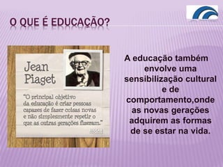 O QUE É EDUCAÇÃO?
A educação também
envolve uma
sensibilização cultural
e de
comportamento,onde
as novas gerações
adquirem as formas
de se estar na vida.
 