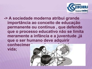 -> A sociedade moderna atribui grande
importância ao conceito de educação
permanente ou continua , que defende
que o processo educativo não se limita
meramente a infância e a juventude ,já
que o ser humano deve adquirir
conhecimentos ao longo de toda sua
vida;
 
