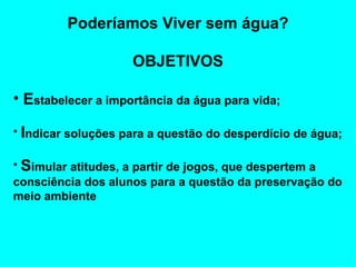 Poderíamos Viver sem água? OBJETIVOS E stabelecer a importância da água para vida;  I ndicar soluções para a questão do desperdício de água; S imular atitudes, a partir de jogos, que despertem a consciência dos alunos para a questão da preservação do meio ambiente   