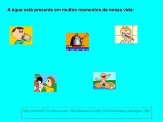 A água está presente em muitos momentos da nossa vida: http://www2.tvcultura.com.br/aloescola/infantis/chuachuagua/agua.htm 
