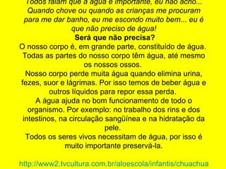 Todos falam que a água é importante, eu não acho... Quando chove ou quando as crianças me procuram para me dar banho, eu me escondo muito bem... eu é que não preciso de água!   Será que não precisa? O nosso corpo é, em grande parte, constituído de água.  Todas as partes do nosso corpo têm água, até mesmo os nossos ossos.  Nosso corpo perde muita água quando elimina urina, fezes, suor e lágrimas. Por isso temos de beber água e outros líquidos para repor essa perda.  A água ajuda no bom funcionamento de todo o organismo. Por exemplo: no trabalho dos rins e dos intestinos, na circulação sangüínea e na hidratação da pele.  Todos os seres vivos necessitam de água, por isso é muito importante preservá-la. http://www2.tvcultura.com.br/aloescola/infantis/chuachuagua/precisa.htm 