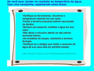 Se você quer ajudar no combate ao desperdício da água,   faça uma campanha, espalhando estas dicas:                                                                 Verifique se há torneiras, chuveiros e mangueiras vazando em sua casa; Feche a torneira enquanto estiver escovando os dentes; Sempre que possível, reutilize a água em sua casa; Não deixe o chuveiro aberto se não estiver tomando banho; Ao ensaboar as louças, mantenha a torneira fechada; Verifique se o relógio que mede o consumo de água de sua casa está em perfeito estado. http://www2.tvcultura.com.br/aloescola/infantis/chuachuagua/campanha.htm                                                                         