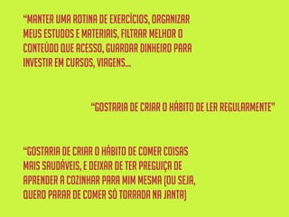 “manter uma rotina de exercícios,organizar
meus estudose materiais, filtrar melhor o
conteúdoque acesso,guardar dinheiro para
investir em cursos,viagens...
“Gostaria de criar o hábito de ler regularmente”
“gostaria de criar o hábito de comer coisas
mais saudáveis,e deixar de ter preguiça de
aprender a cozinharpara mim mesma (ouseja,
quero parar de comer só torrada na janta)
 