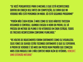 “se você perguntasse para o Michael o que está acontecendo
dentro da cabeça dele antes da competição, ele diria que na
verdade não está pensando em nada. Só está seguindo programa”
“porém não é bem assim. É mais como se seus hábitos tivessem
assumido o controle. Quando chegou a hora da prova, ele já
passou da metade do plano e foi vitorioso em cada estágio. Todos
os trechos aconteceram conforme planejado.”
“As voltas de aquecimento foram exatamente como ele visualizou.
Seus fones de ouvido estão tocando exatamente o que ele esperava.
A prova de verdade é só mais um passo num padrão que começou
mais cedo naquele dia e não conteve nada além de vitórias. Vencer é
uma extensão natural”
 