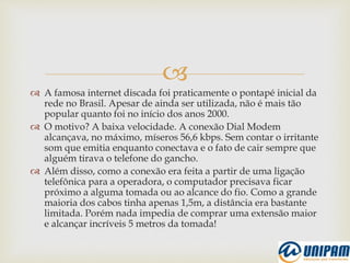 
 A famosa internet discada foi praticamente o pontapé inicial da
rede no Brasil. Apesar de ainda ser utilizada, não é mais tão
popular quanto foi no início dos anos 2000.
 O motivo? A baixa velocidade. A conexão Dial Modem
alcançava, no máximo, míseros 56,6 kbps. Sem contar o irritante
som que emitia enquanto conectava e o fato de cair sempre que
alguém tirava o telefone do gancho.
 Além disso, como a conexão era feita a partir de uma ligação
telefônica para a operadora, o computador precisava ficar
próximo a alguma tomada ou ao alcance do fio. Como a grande
maioria dos cabos tinha apenas 1,5m, a distância era bastante
limitada. Porém nada impedia de comprar uma extensão maior
e alcançar incríveis 5 metros da tomada!
 