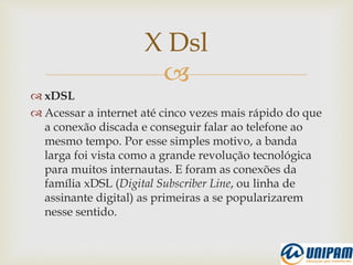 
 xDSL
 Acessar a internet até cinco vezes mais rápido do que
a conexão discada e conseguir falar ao telefone ao
mesmo tempo. Por esse simples motivo, a banda
larga foi vista como a grande revolução tecnológica
para muitos internautas. E foram as conexões da
família xDSL (Digital Subscriber Line, ou linha de
assinante digital) as primeiras a se popularizarem
nesse sentido.
X Dsl
 
