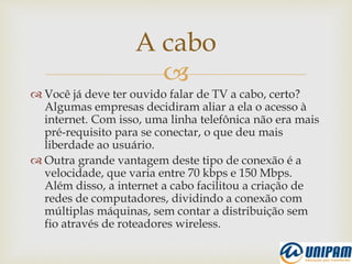 
 Você já deve ter ouvido falar de TV a cabo, certo?
Algumas empresas decidiram aliar a ela o acesso à
internet. Com isso, uma linha telefônica não era mais
pré-requisito para se conectar, o que deu mais
liberdade ao usuário.
 Outra grande vantagem deste tipo de conexão é a
velocidade, que varia entre 70 kbps e 150 Mbps.
Além disso, a internet a cabo facilitou a criação de
redes de computadores, dividindo a conexão com
múltiplas máquinas, sem contar a distribuição sem
fio através de roteadores wireless.
A cabo
 