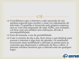 
 O problema é que a internet a cabo necessita de um
modem especial para receber o sinal via cabeamento de
televisão. O aparelho é fornecido pela própria empresa,
mas se você está migrando de uma ADSL, por exemplo,
vai ficar com um modem sem utilização, devido à
incompatibilidade.
 Fora da tomada: a era da portabilidade
 Com a correria do dia a dia, ficar preso a um desktop para
acessar a internet é algo fora de questão. Os notebooks
trouxeram mais mobilidade e abriram as portas para as
conexões que dispensam a utilização de fios e cabos. A
internet wireless mostrou que a internet está em qualquer
lugar.
 