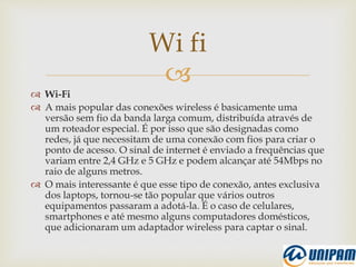 
 Wi-Fi
 A mais popular das conexões wireless é basicamente uma
versão sem fio da banda larga comum, distribuída através de
um roteador especial. É por isso que são designadas como
redes, já que necessitam de uma conexão com fios para criar o
ponto de acesso. O sinal de internet é enviado a frequências que
variam entre 2,4 GHz e 5 GHz e podem alcançar até 54Mbps no
raio de alguns metros.
 O mais interessante é que esse tipo de conexão, antes exclusiva
dos laptops, tornou-se tão popular que vários outros
equipamentos passaram a adotá-la. É o caso de celulares,
smartphones e até mesmo alguns computadores domésticos,
que adicionaram um adaptador wireless para captar o sinal.
Wi fi
 