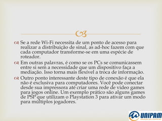 
 Se a rede Wi-Fi necessita de um ponto de acesso para
realizar a distribuição de sinal, as ad-hoc fazem com que
cada computador transforme-se em uma espécie de
roteador.
 Em outras palavras, é como se os PCs se comunicassem
entre si sem a necessidade que um dispositivo faça a
mediação. Isso torna mais flexível a troca de informação.
 Outro ponto interessante deste tipo de conexão é que ela
não é exclusiva para computadores. Você pode conectar
desde sua impressora até criar uma rede de video games
para jogos online. Um exemplo prático são alguns games
de PSP que utilizam o Playstation 3 para ativar um modo
para múltiplos jogadores.
 