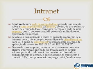 
 A intranet é uma rede de computadores privada que assenta
sobre a suíte de protocolos da Internet, porém, de uso exclusivo
de um determinado local, como, por exemplo, a rede de uma
empresa, que só pode ser acedida pelos seus utilizadores ou
colaboradores internos.
 Pelo fato, a sua aplicação a todos os conceito empregam-se à
intranet, como, por exemplo, o paradigma de cliente-servidor.
Para tal, a gama de endereços IP reservada para esse tipo de
aplicação situa-se entre 192.168.0.0 até 192.168.255.255.
 Dentro de uma empresa, todos os departamentos possuem
alguma informação que pode ser trocada com os demais
setores, podendo cada secção ter uma forma direta de se
comunicar com as demais, o que se assemelha muito com a
conexão LAN, que, porém, não emprega restrições de acesso.
Intranet
 