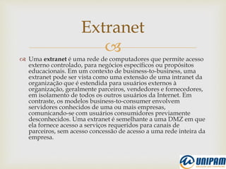 
 Uma extranet é uma rede de computadores que permite acesso
externo controlado, para negócios específicos ou propósitos
educacionais. Em um contexto de business-to-business, uma
extranet pode ser vista como uma extensão de uma intranet da
organização que é estendida para usuários externos à
organização, geralmente parceiros, vendedores e fornecedores,
em isolamento de todos os outros usuários da Internet. Em
contraste, os modelos business-to-consumer envolvem
servidores conhecidos de uma ou mais empresas,
comunicando-se com usuários consumidores previamente
desconhecidos. Uma extranet é semelhante a uma DMZ em que
ela fornece acesso a serviços requeridos para canais de
parceiros, sem acesso concessão de acesso a uma rede inteira da
empresa.
Extranet
 