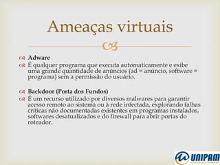 
 Adware
 É qualquer programa que executa automaticamente e exibe
uma grande quantidade de anúncios (ad = anúncio, software =
programa) sem a permissão do usuário.
 Backdoor (Porta dos Fundos)
 É um recurso utilizado por diversos malwares para garantir
acesso remoto ao sistema ou à rede infectada, explorando falhas
críticas não documentadas existentes em programas instalados,
softwares desatualizados e do firewall para abrir portas do
roteador.
Ameaças virtuais
 
