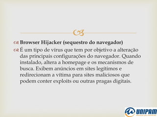 
 Browser Hijacker (sequestro do navegador)
 É um tipo de vírus que tem por objetivo a alteração
das principais configurações do navegador. Quando
instalado, altera a homepage e os mecanismos de
busca. Exibem anúncios em sites legítimos e
redirecionam a vítima para sites maliciosos que
podem conter exploits ou outras pragas digitais.
 